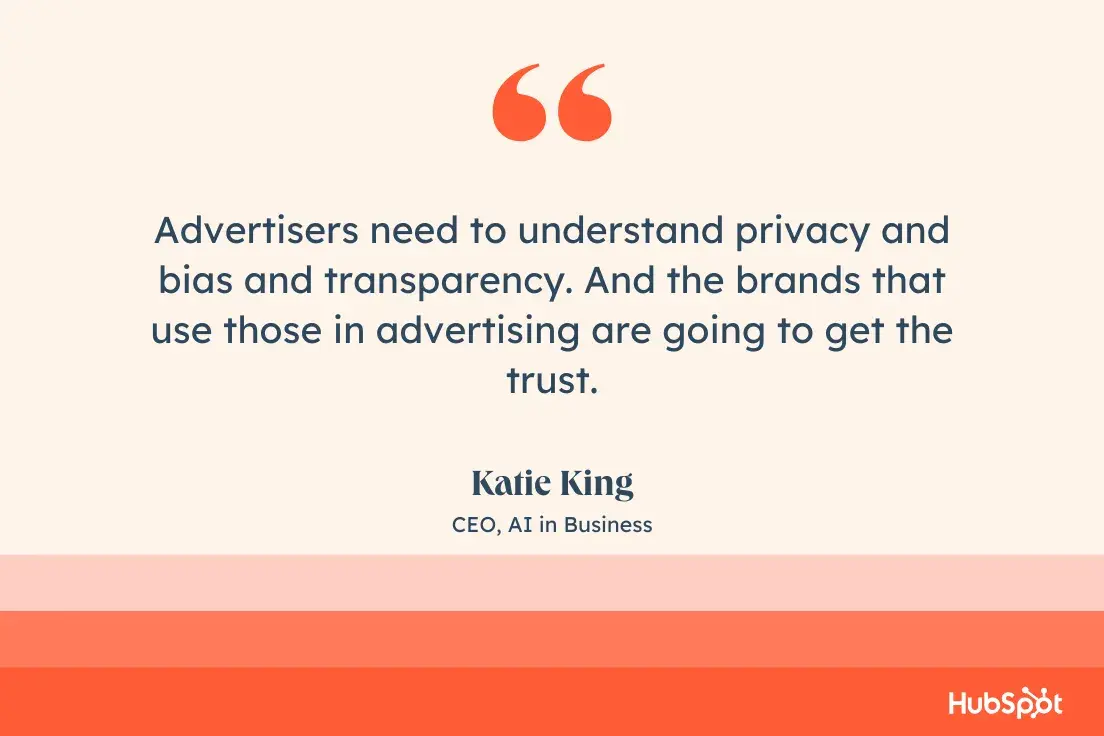 “Advertisers need to understand privacy and bias and transparency. And the brands that use those in advertising are going to get the trust.”—Katie King, CEO, AI in Business