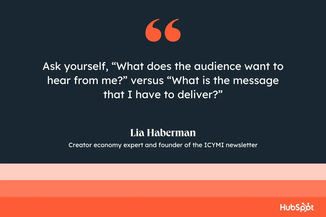 “Ask yourself, ‘What does the audience want to hear from me?’ versus ‘What is the message that I have to deliver?’”—Lia Haberman, Creator economy expert and founder of the ICYMI newsletter