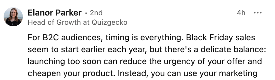 Elanor Parker' LinkedIn comment:
For B2C audiences, timing is everything. Black Friday sales seem to start earlier each year, but there's a delicate balance: launching too soon can reduce the urgency of your offer and cheapen your product.