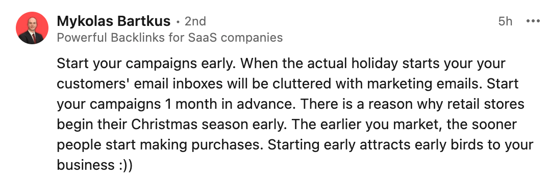 Mykolas Bartkus's LinkedIn comment:
Start your campaigns early. When the actual holiday starts your your customers' email inboxes will be cluttered with marketing emails. Start your campaigns 1 month in advance. There is a reason why retail stores begin their Christmas season early. The earlier you market, the sooner people start making purchases. Starting early attracts early birds to your business