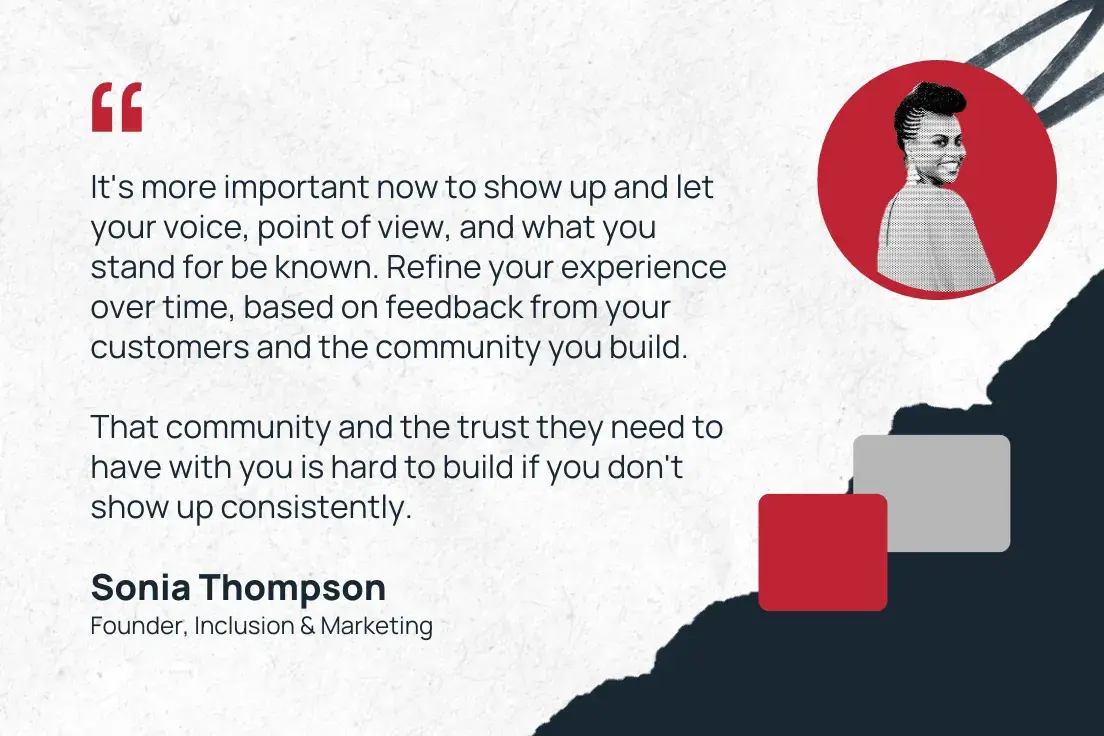 “it's more important now to show up and let your voice, point of view, and what you stand for be known. refine your experience over time, based on feedback from your customers and the community you build. that community and the trust they need to have with you is hard to build if you don't show up consistently.”—sonia thompson, founder, inclusion & marketing