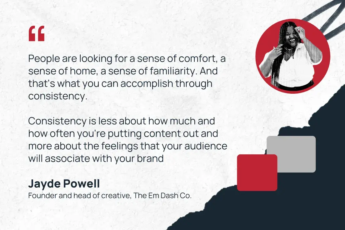 “people are looking for a sense of comfort, a sense of home, a sense of familiarity. and that's what you can accomplish through consistency. consistency is less about how much and how often you're putting content out and more about the feelings that your audience will associate with your brand.” —jayde powell, founder and head of creative, the em dash co.