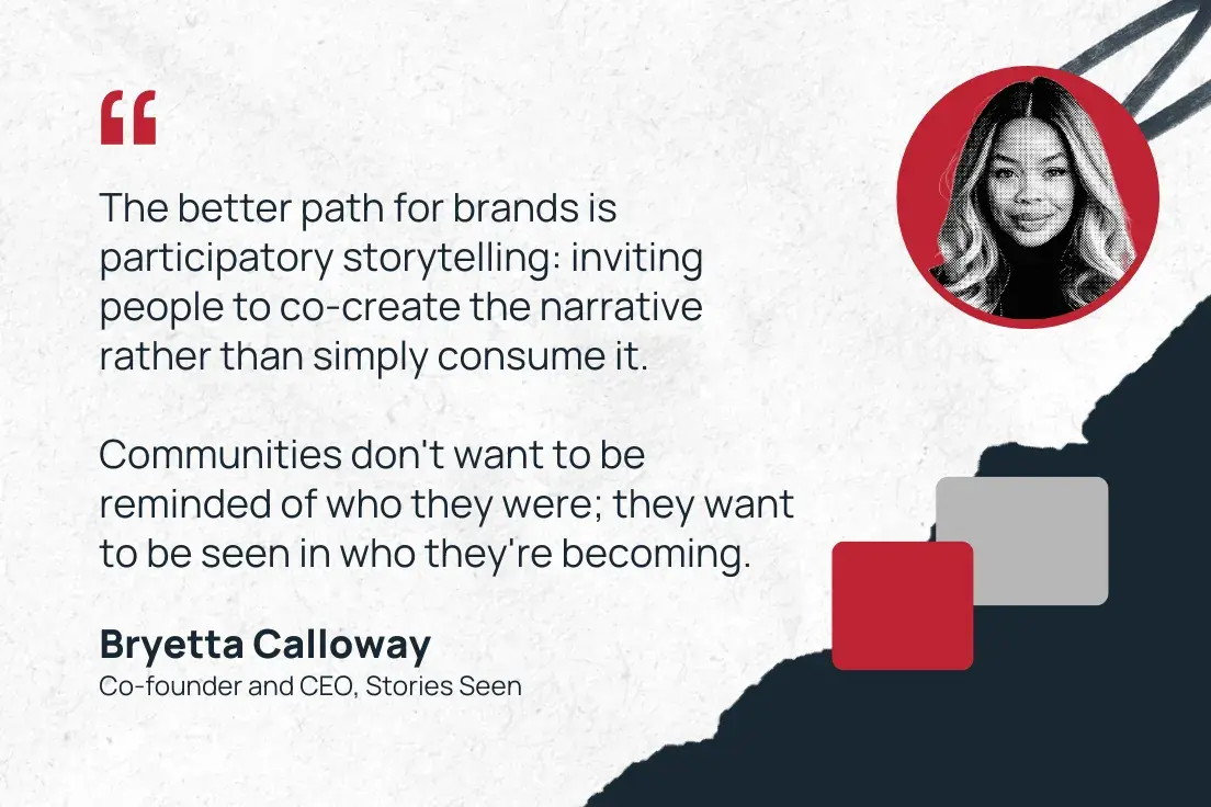 “the better path for brands is participatory storytelling: inviting people to co-create the narrative rather than simply consume it. communities don't want to be reminded of who they were; they want to be seen in who they're becoming.”—bryetta calloway, co-founder and ceo, stories seen